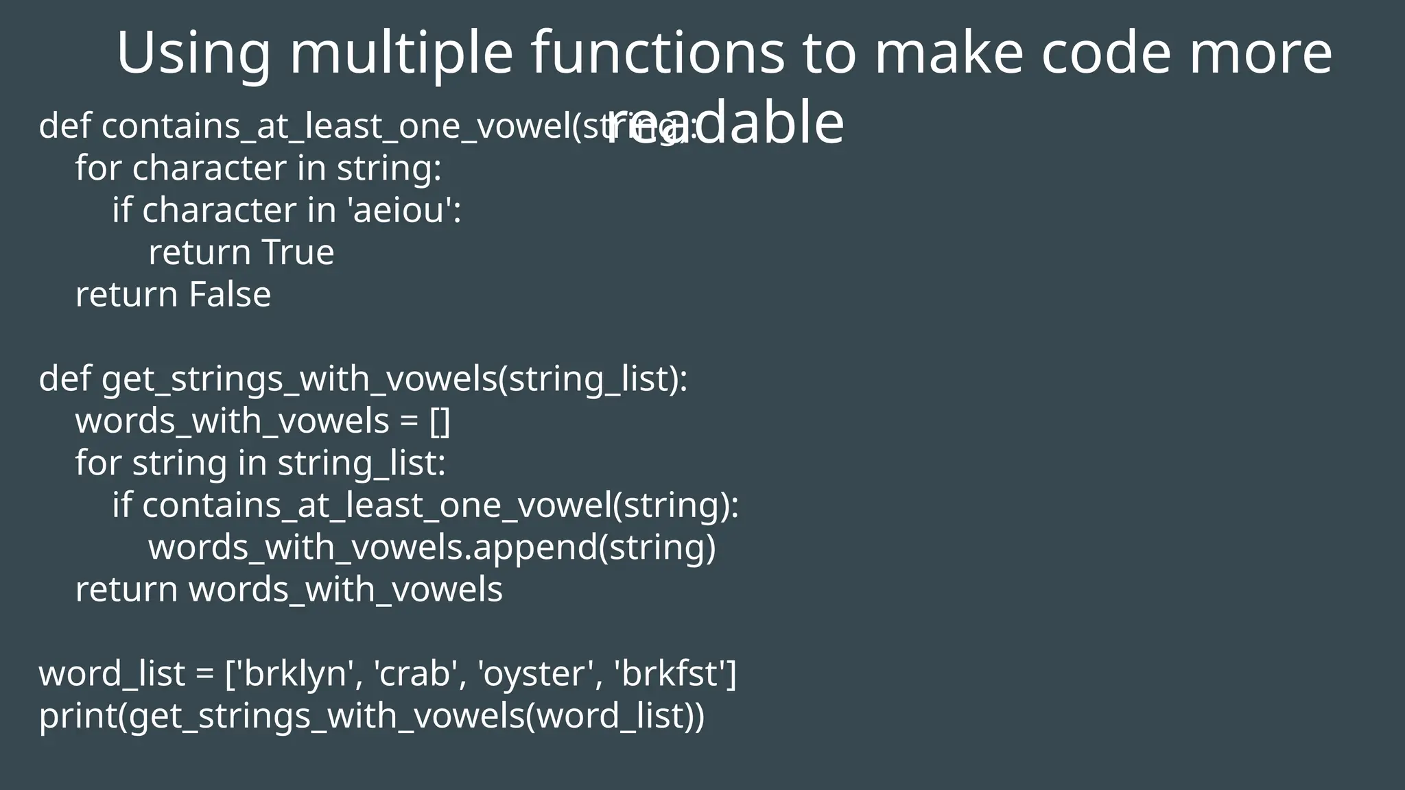 Using multiple functions to make code more
readable
def contains_at_least_one_vowel(string):
for character in string:
if character in 'aeiou':
return True
return False
def get_strings_with_vowels(string_list):
words_with_vowels = []
for string in string_list:
if contains_at_least_one_vowel(string):
words_with_vowels.append(string)
return words_with_vowels
word_list = ['brklyn', 'crab', 'oyster', 'brkfst']
print(get_strings_with_vowels(word_list))
 