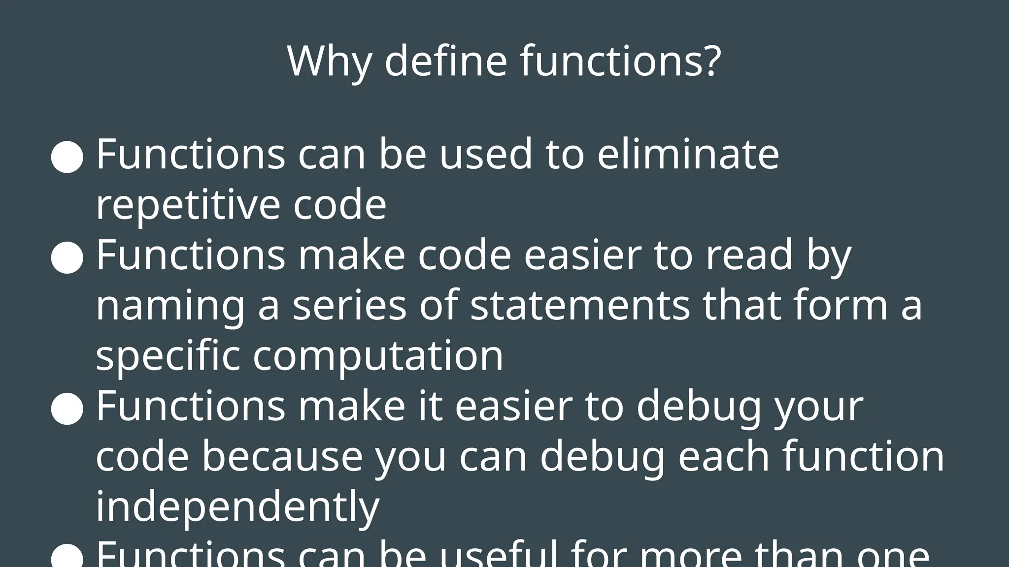 Why define functions?
● Functions can be used to eliminate
repetitive code
● Functions make code easier to read by
naming a series of statements that form a
specific computation
● Functions make it easier to debug your
code because you can debug each function
independently
 