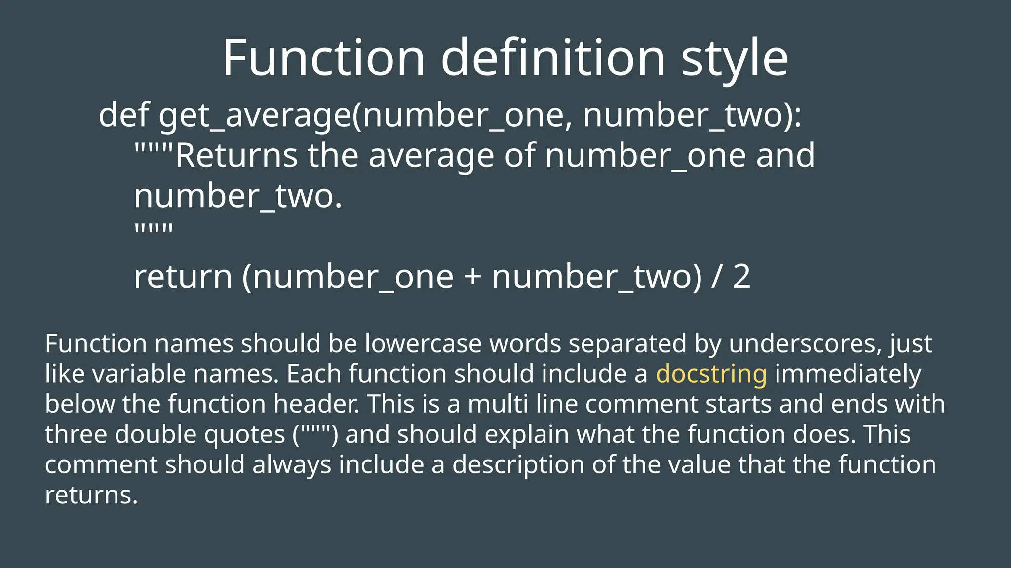 def get_average(number_one, number_two):
"""Returns the average of number_one and
number_two.
"""
return (number_one + number_two) / 2
Function definition style
Function names should be lowercase words separated by underscores, just
like variable names. Each function should include a docstring immediately
below the function header. This is a multi line comment starts and ends with
three double quotes (""") and should explain what the function does. This
comment should always include a description of the value that the function
returns.
 