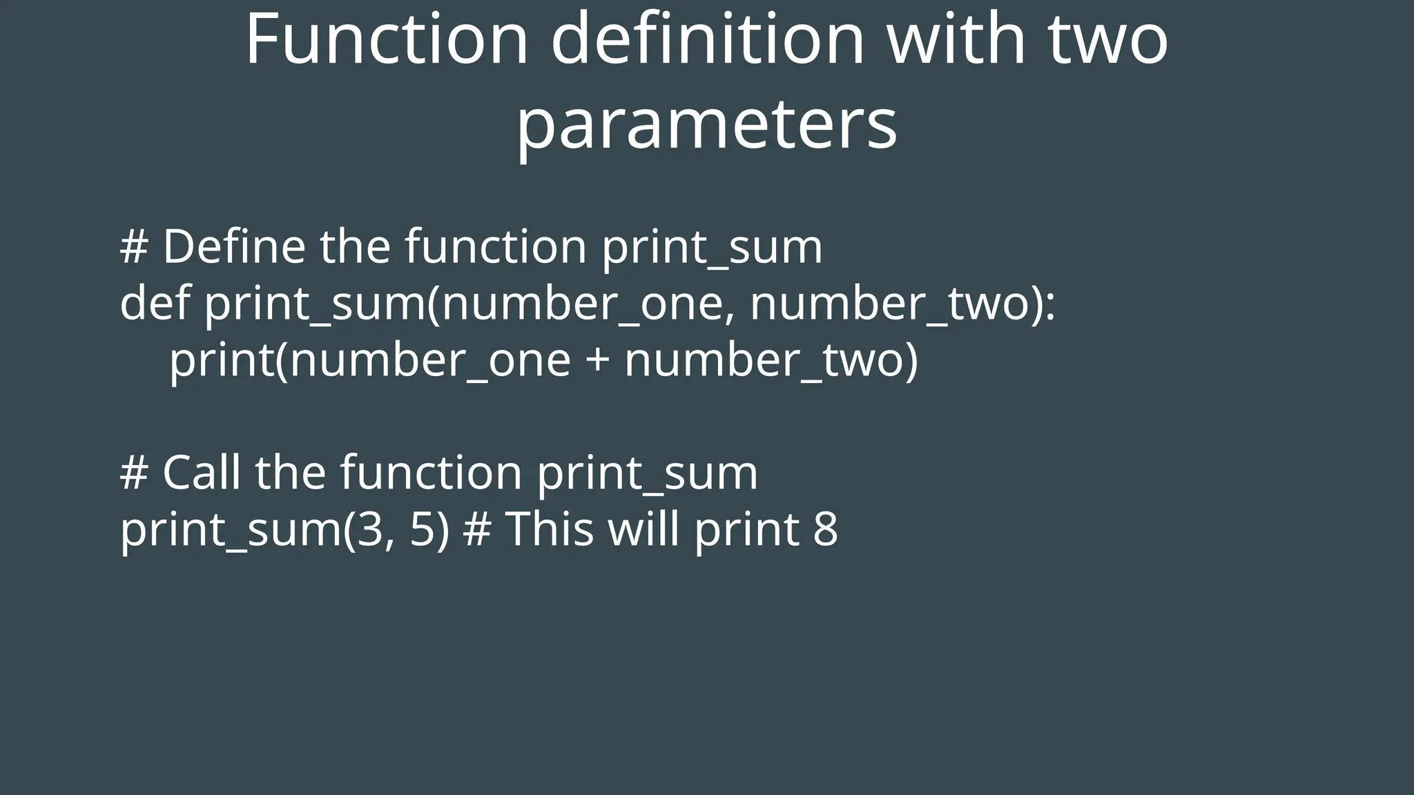# Define the function print_sum
def print_sum(number_one, number_two):
print(number_one + number_two)
# Call the function print_sum
print_sum(3, 5) # This will print 8
Function definition with two
parameters
 