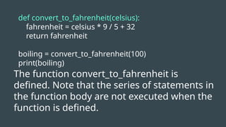 def convert_to_fahrenheit(celsius):
fahrenheit = celsius * 9 / 5 + 32
return fahrenheit
boiling = convert_to_fahrenheit(100)
print(boiling)
The function convert_to_fahrenheit is
defined. Note that the series of statements in
the function body are not executed when the
function is defined.
 
