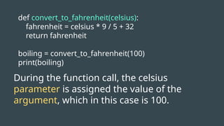 def convert_to_fahrenheit(celsius):
fahrenheit = celsius * 9 / 5 + 32
return fahrenheit
boiling = convert_to_fahrenheit(100)
print(boiling)
During the function call, the celsius
parameter is assigned the value of the
argument, which in this case is 100.
 