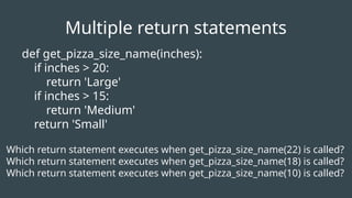 def get_pizza_size_name(inches):
if inches > 20:
return 'Large'
if inches > 15:
return 'Medium'
return 'Small'
Which return statement executes when get_pizza_size_name(22) is called?
Which return statement executes when get_pizza_size_name(18) is called?
Which return statement executes when get_pizza_size_name(10) is called?
Multiple return statements
 
