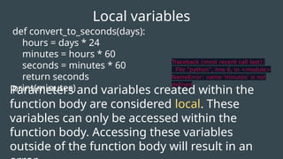 def convert_to_seconds(days):
hours = days * 24
minutes = hours * 60
seconds = minutes * 60
return seconds
print(minutes)
Local variables
Traceback (most recent call last):
File "python", line 6, in <module>
NameError: name 'minutes' is not
defined
Parameters and variables created within the
function body are considered local. These
variables can only be accessed within the
function body. Accessing these variables
outside of the function body will result in an
 