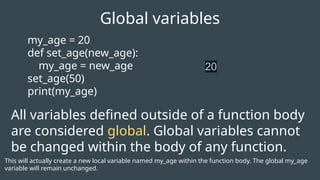 my_age = 20
def set_age(new_age):
my_age = new_age
set_age(50)
print(my_age)
Global variables
20
All variables defined outside of a function body
are considered global. Global variables cannot
be changed within the body of any function.
This will actually create a new local variable named my_age within the function body. The global my_age
variable will remain unchanged.
 