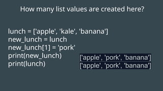 lunch = ['apple', 'kale', 'banana']
new_lunch = lunch
new_lunch[1] = 'pork'
print(new_lunch)
print(lunch)
['apple', 'pork', 'banana']
['apple', 'pork', 'banana']
How many list values are created here?
 