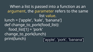 When a list is passed into a function as an
argument, the parameter refers to the same
list value.
lunch = ['apple', 'kale', 'banana']
def change_to_pork(food_list):
food_list[1] = 'pork'
change_to_pork(lunch)
print(lunch) ['apple', 'pork', 'banana']
 