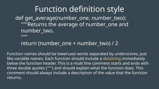 def get_average(number_one, number_two):
"""Returns the average of number_one and
number_two.
"""
return (number_one + number_two) / 2
Function definition style
Function names should be lowercase words separated by underscores, just
like variable names. Each function should include a docstring immediately
below the function header. This is a multi line comment starts and ends with
three double quotes (""") and should explain what the function does. This
comment should always include a description of the value that the function
returns.
 