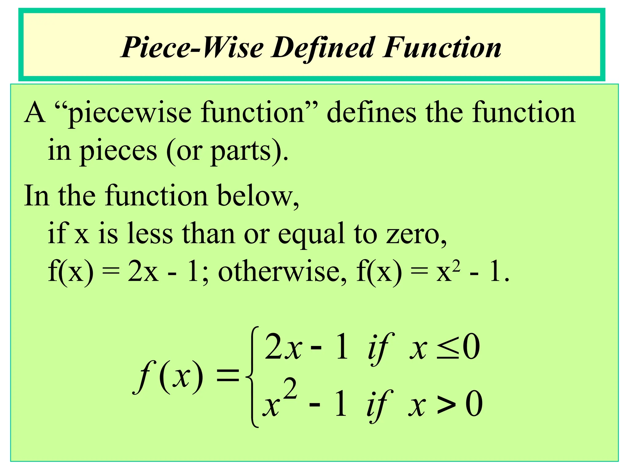 A “piecewise function” defines the function
in pieces (or parts).
In the function below,
if x is less than or equal to zero,
f(x) = 2x - 1; otherwise, f(x) = x2
- 1.
Piece-Wise Defined Function








0
1
0
1
2
)
( 2
x
if
x
x
if
x
x
f
 