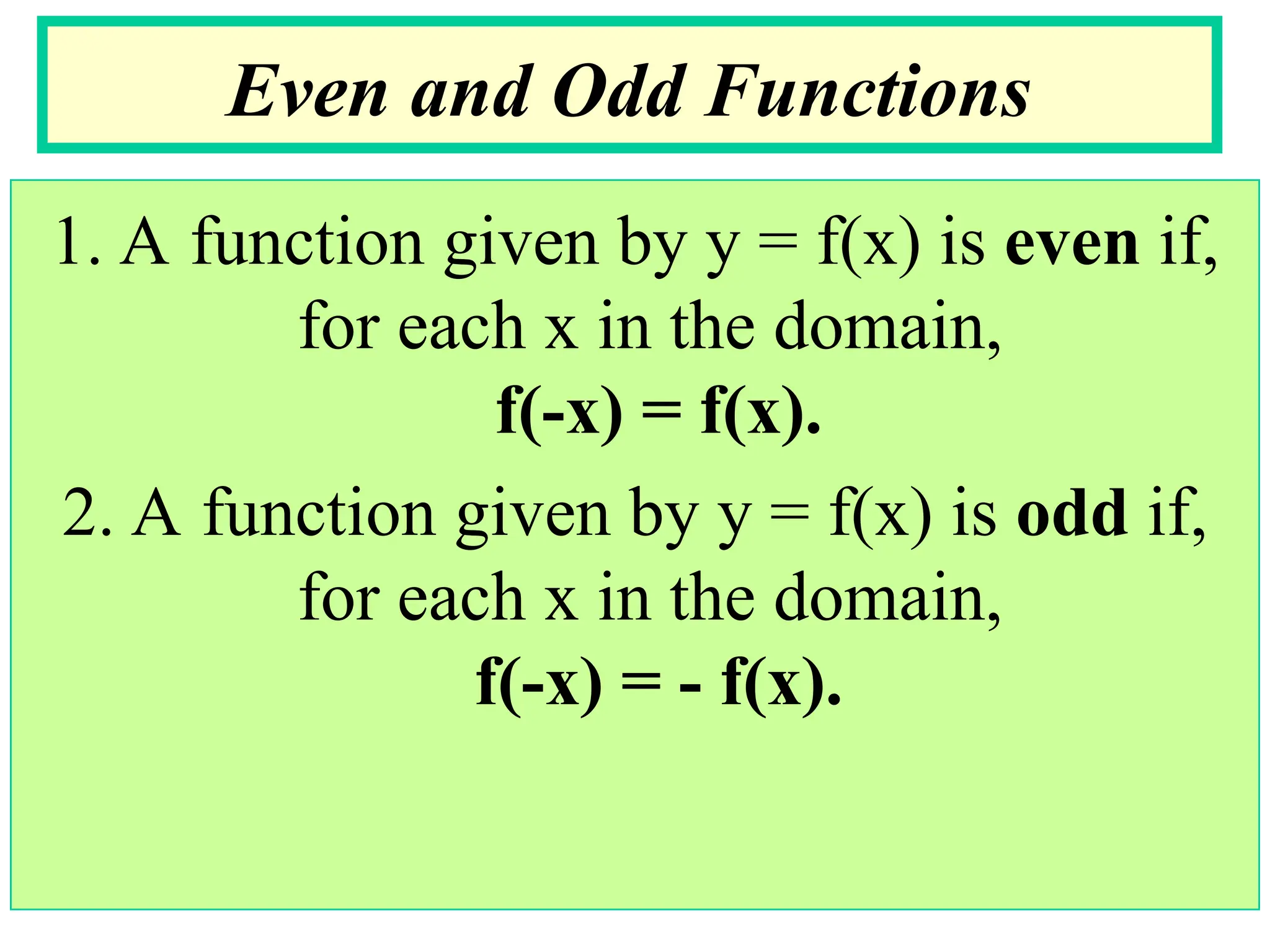 1. A function given by y = f(x) is even if,
for each x in the domain,
f(-x) = f(x).
2. A function given by y = f(x) is odd if,
for each x in the domain,
f(-x) = - f(x).
Even and Odd Functions
 