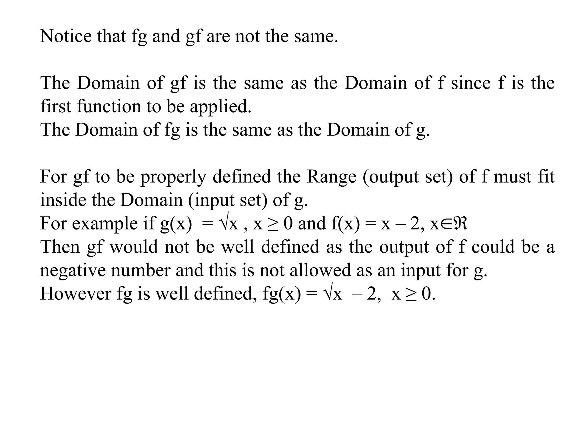 Notice that fg and gf are not the same.
The Domain of gf is the same as the Domain of f since f is the
first function to be applied.
The Domain of fg is the same as the Domain of g.
For gf to be properly defined the Range (output set) of f must fit
inside the Domain (input set) of g.
For example if g(x) = √x , x ≥ 0 and f(x) = x – 2, x
Then gf would not be well defined as the output of f could be a
negative number and this is not allowed as an input for g.
However fg is well defined, fg(x) = √x – 2, x ≥ 0.
 