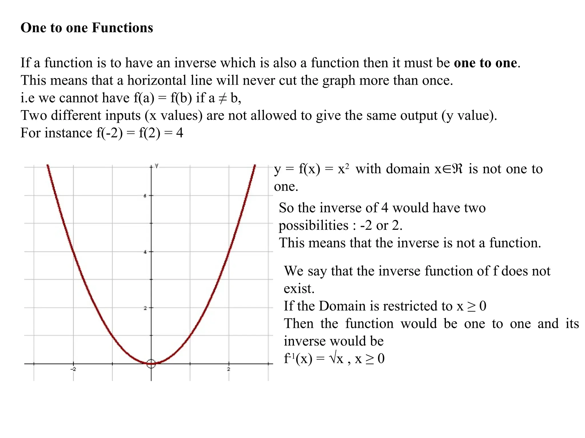 One to one Functions
If a function is to have an inverse which is also a function then it must be one to one.
This means that a horizontal line will never cut the graph more than once.
i.e we cannot have f(a) = f(b) if a ≠ b,
Two different inputs (x values) are not allowed to give the same output (y value).
For instance f(-2) = f(2) = 4
y = f(x) = x2
with domain x is not one to
one.
So the inverse of 4 would have two
possibilities : -2 or 2.
This means that the inverse is not a function.
We say that the inverse function of f does not
exist.
If the Domain is restricted to x ≥ 0
Then the function would be one to one and its
inverse would be
f-1
(x) = √x , x ≥ 0
 