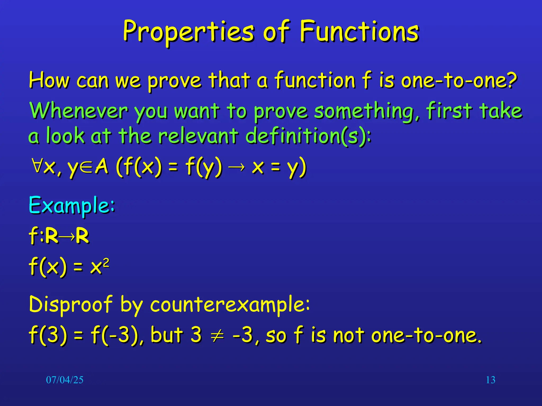 07/04/25 13
Properties of Functions
Properties of Functions
How can we prove that a function f is one-to-one?
How can we prove that a function f is one-to-one?
Whenever you want to prove something, first take
Whenever you want to prove something, first take
a look at the relevant definition(s):
a look at the relevant definition(s):

x, y
x, y
A (f(x) = f(y)
A (f(x) = f(y) 
 x = y)
x = y)
Example:
Example:
f:
f:R
R
R
R
f(x) = x
f(x) = x2
2
Disproof by counterexample:
f(3) = f(-3), but 3
f(3) = f(-3), but 3 
 -3, so f is not one-to-one.
-3, so f is not one-to-one.
 