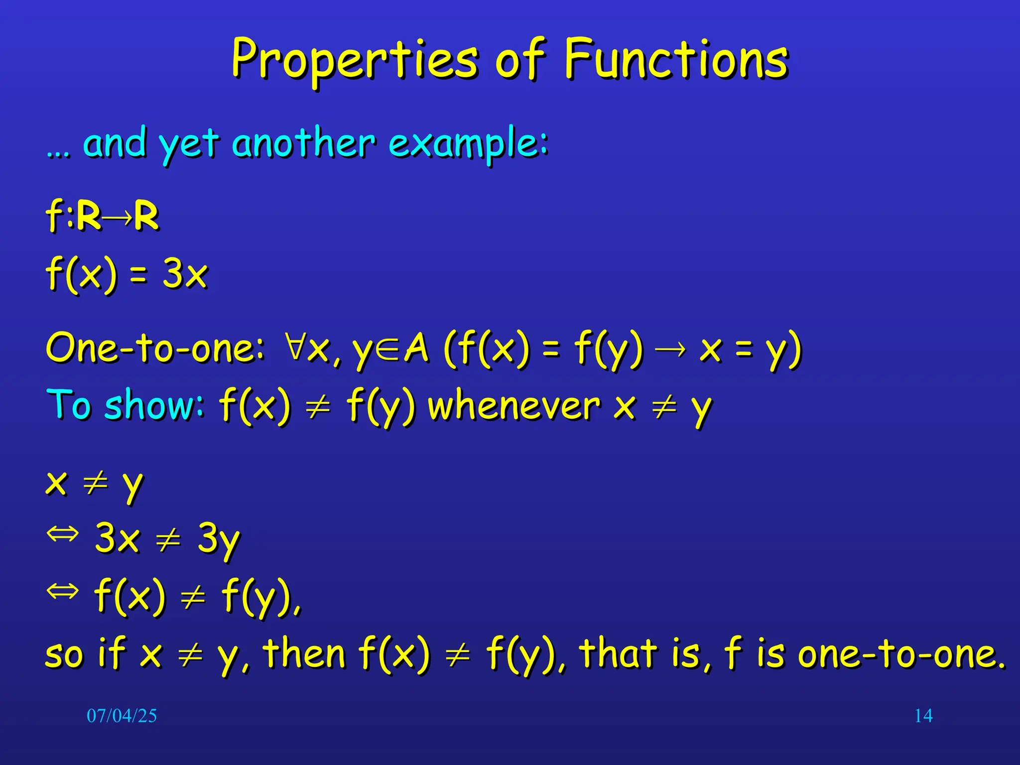 07/04/25 14
Properties of Functions
Properties of Functions
…
… and yet another example:
and yet another example:
f:
f:R
R
R
R
f(x) = 3x
f(x) = 3x
One-to-one:
One-to-one: 
x, y
x, y
A (f(x) = f(y)
A (f(x) = f(y) 
 x = y)
x = y)
To show:
To show: f(x)
f(x) 
 f(y) whenever x
f(y) whenever x 
 y
y
x
x 
 y
y
 3x
3x 
 3y
3y
 f(x)
f(x) 
 f(y),
f(y),
so if x
so if x 
 y, then f(x)
y, then f(x) 
 f(y), that is, f is one-to-one.
f(y), that is, f is one-to-one.
 