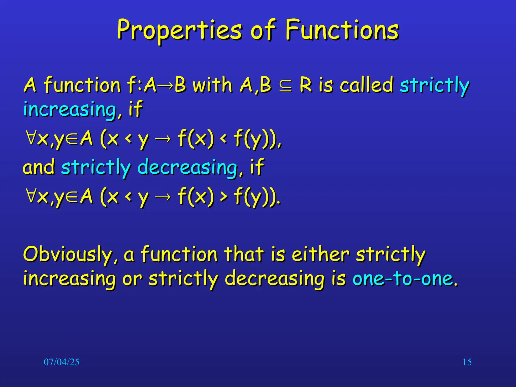 07/04/25 15
Properties of Functions
Properties of Functions
A function f:A
A function f:A
B with A,B
B with A,B 
 R is called
R is called strictly
strictly
increasing
increasing, if
, if

x,y
x,y
A (x < y
A (x < y 
 f(x) < f(y)),
f(x) < f(y)),
and
and strictly decreasing
strictly decreasing, if
, if

x,y
x,y
A (x < y
A (x < y 
 f(x) > f(y)).
f(x) > f(y)).
Obviously, a function that is either strictly
Obviously, a function that is either strictly
increasing or strictly decreasing is
increasing or strictly decreasing is one-to-one
one-to-one.
.
 