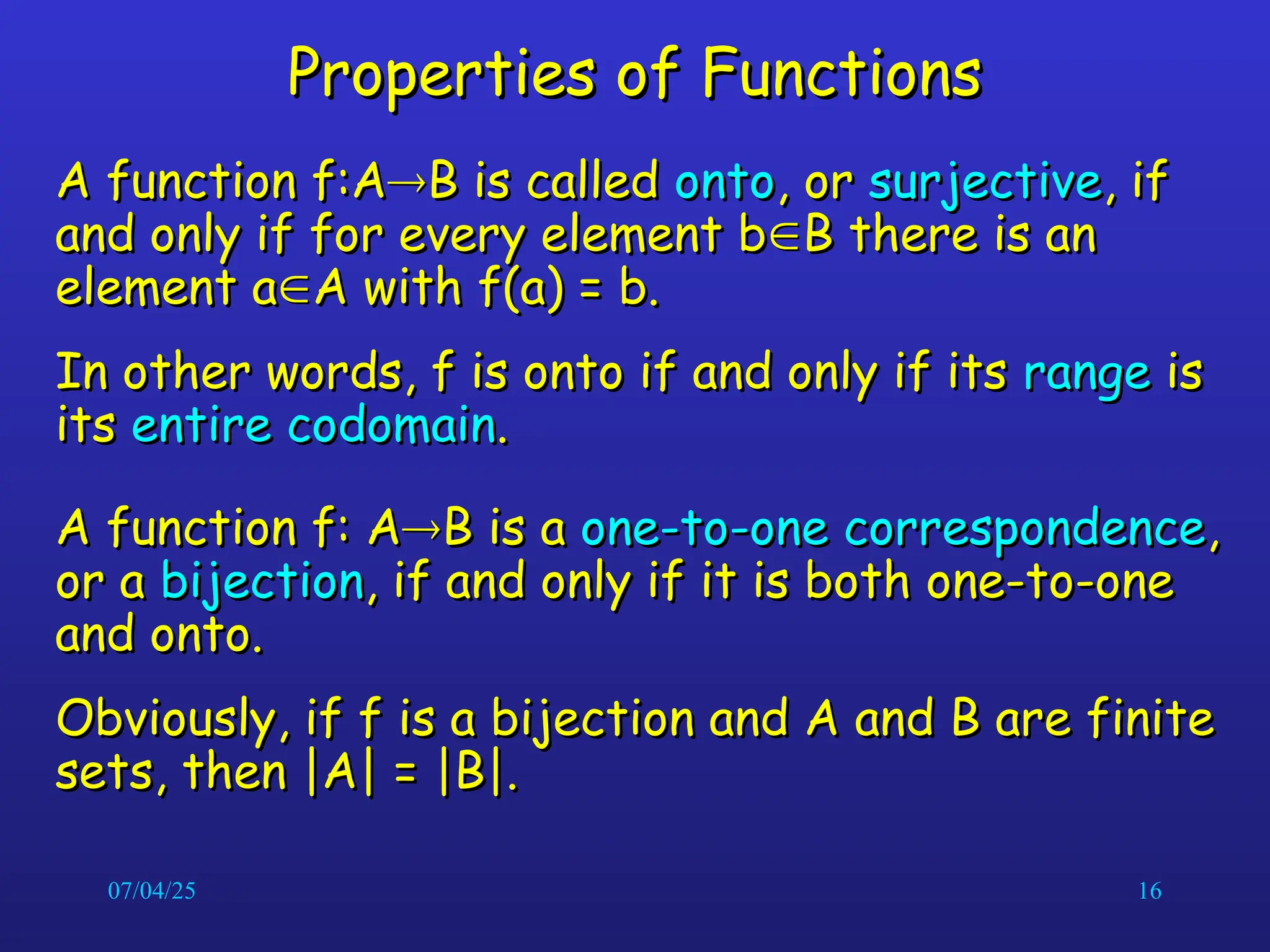 07/04/25 16
Properties of Functions
Properties of Functions
A function f:A
A function f:A
B is called
B is called onto
onto, or
, or surjective
surjective, if
, if
and only if for every element b
and only if for every element b
B there is an
B there is an
element a
element a
A with f(a) = b.
A with f(a) = b.
In other words, f is onto if and only if its
In other words, f is onto if and only if its range
range is
is
its
its entire codomain
entire codomain.
.
A function f: A
A function f: A
B is a
B is a one-to-one correspondence
one-to-one correspondence,
,
or a
or a bijection
bijection, if and only if it is both one-to-one
, if and only if it is both one-to-one
and onto.
and onto.
Obviously, if f is a bijection and A and B are finite
Obviously, if f is a bijection and A and B are finite
sets, then |A| = |B|.
sets, then |A| = |B|.
 