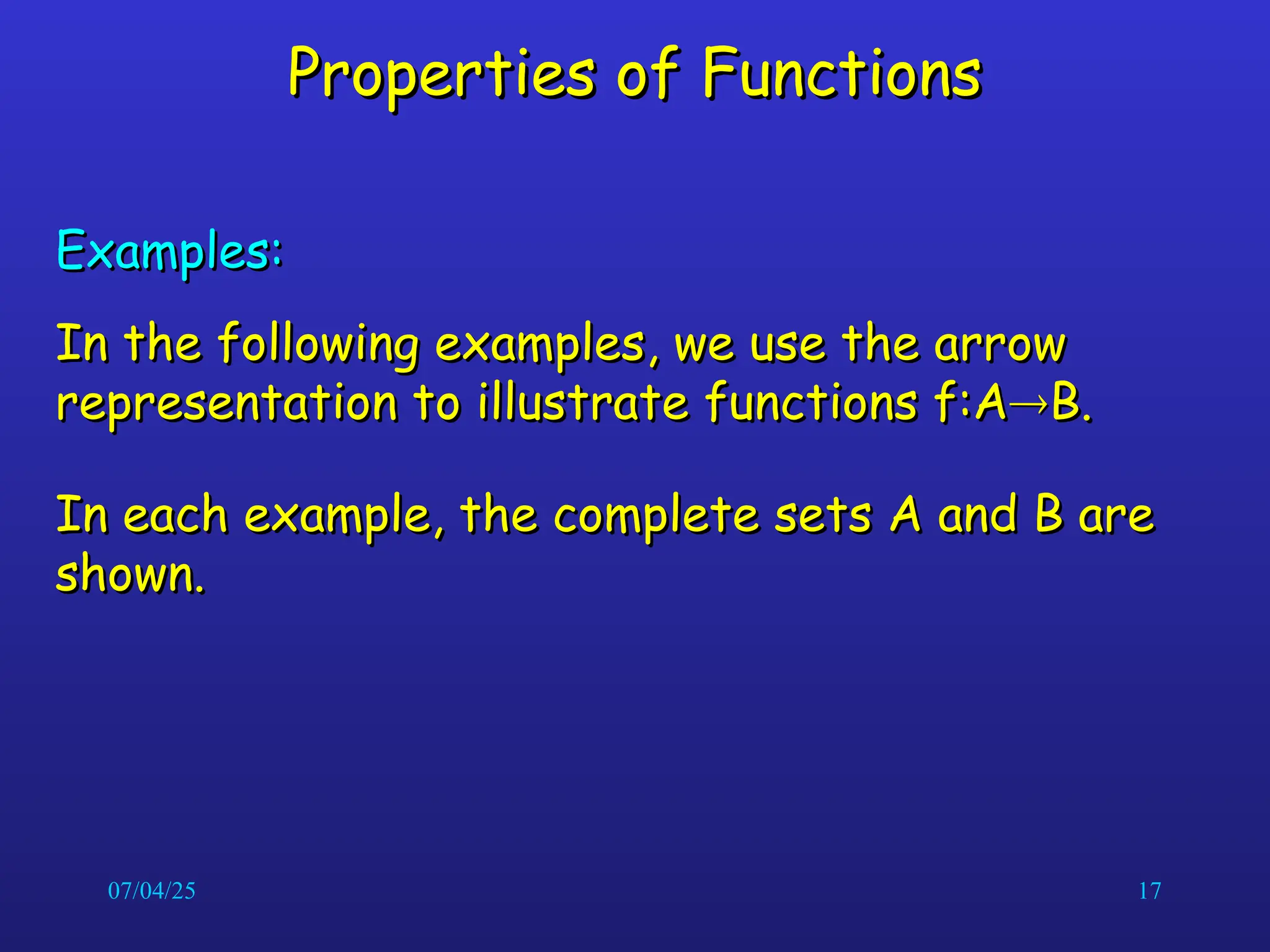 07/04/25 17
Properties of Functions
Properties of Functions
Examples:
Examples:
In the following examples, we use the arrow
In the following examples, we use the arrow
representation to illustrate functions f:A
representation to illustrate functions f:A
B.
B.
In each example, the complete sets A and B are
In each example, the complete sets A and B are
shown.
shown.
 