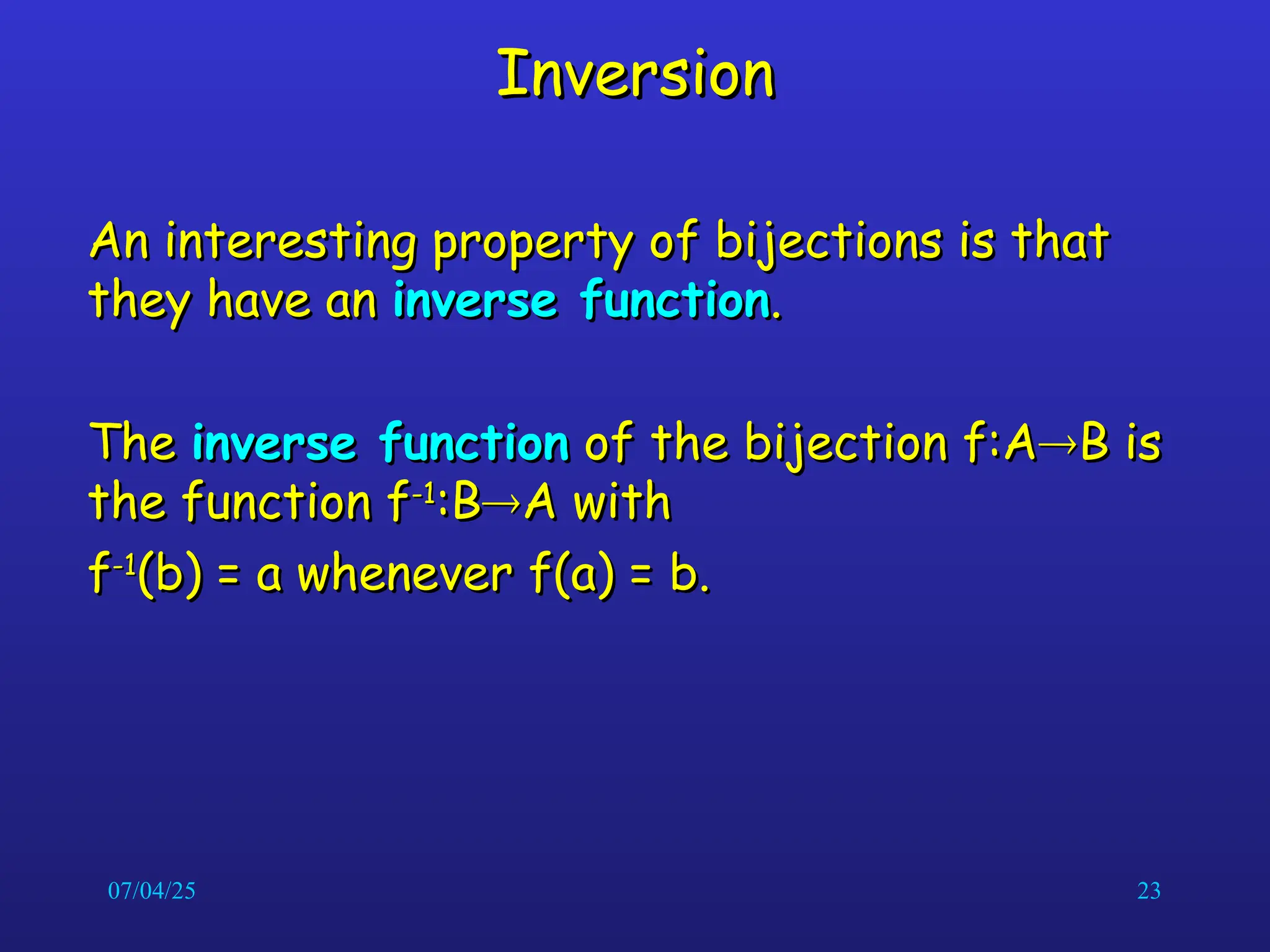 07/04/25 23
Inversion
Inversion
An interesting property of bijections is that
An interesting property of bijections is that
they have an
they have an inverse function
inverse function.
.
The
The inverse function
inverse function of the bijection f:A
of the bijection f:A
B is
B is
the function f
the function f-1
-1
:B
:B
A with
A with
f
f-1
-1
(b) = a whenever f(a) = b.
(b) = a whenever f(a) = b.
 