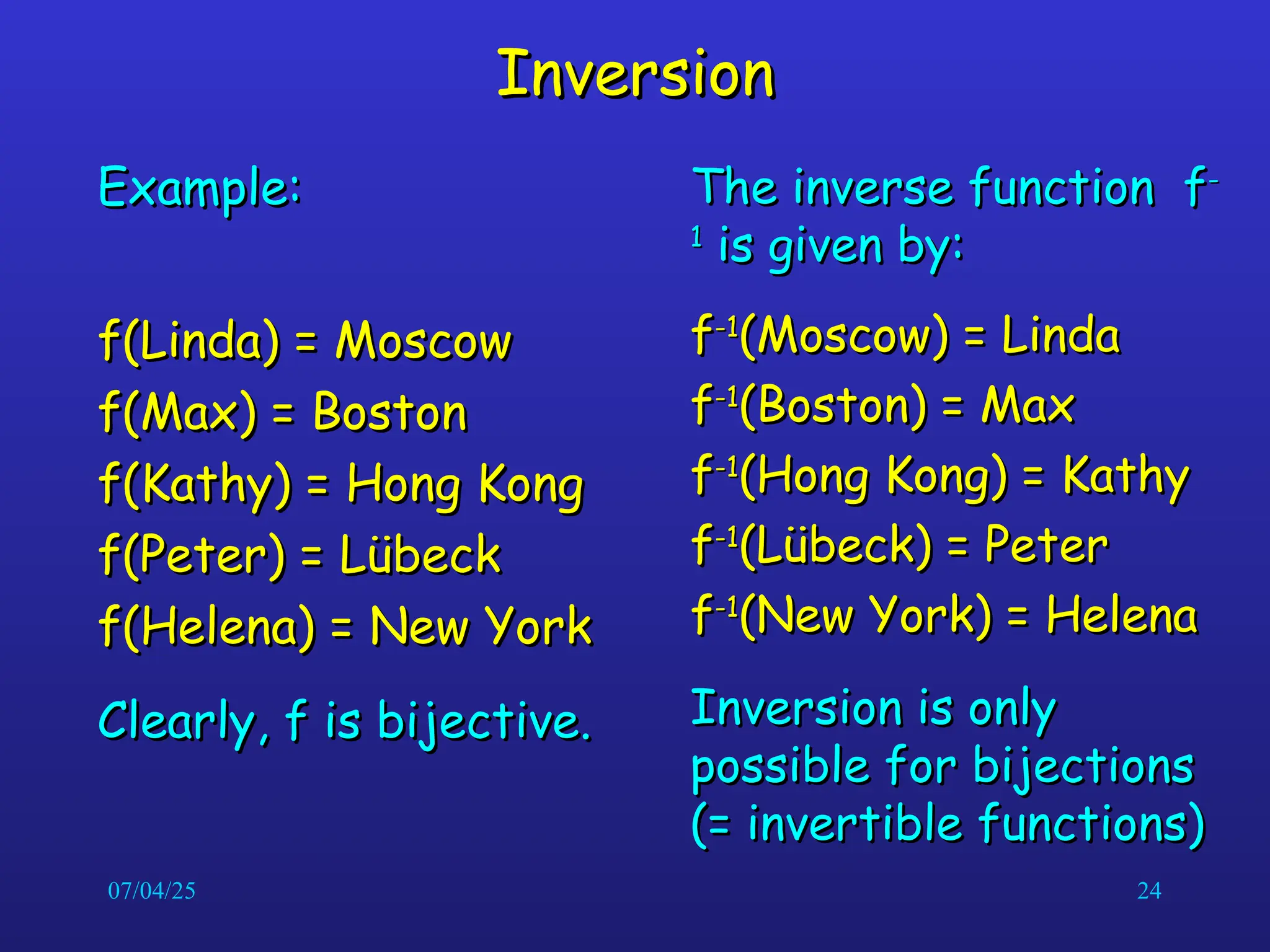 07/04/25 24
Inversion
Inversion
Example:
Example:
f(Linda) = Moscow
f(Linda) = Moscow
f(Max) = Boston
f(Max) = Boston
f(Kathy) = Hong Kong
f(Kathy) = Hong Kong
f(Peter) = L
f(Peter) = Lü
übeck
beck
f(Helena) = New York
f(Helena) = New York
Clearly, f is bijective.
Clearly, f is bijective.
The inverse function f
The inverse function f-
-
1
1
is given by:
is given by:
f
f-1
-1
(Moscow) = Linda
(Moscow) = Linda
f
f-1
-1
(Boston) = Max
(Boston) = Max
f
f-1
-1
(Hong Kong) = Kathy
(Hong Kong) = Kathy
f
f-1
-1
(L
(Lü
übeck) = Peter
beck) = Peter
f
f-1
-1
(New York) = Helena
(New York) = Helena
Inversion is only
Inversion is only
possible for bijections
possible for bijections
(= invertible functions)
(= invertible functions)
 