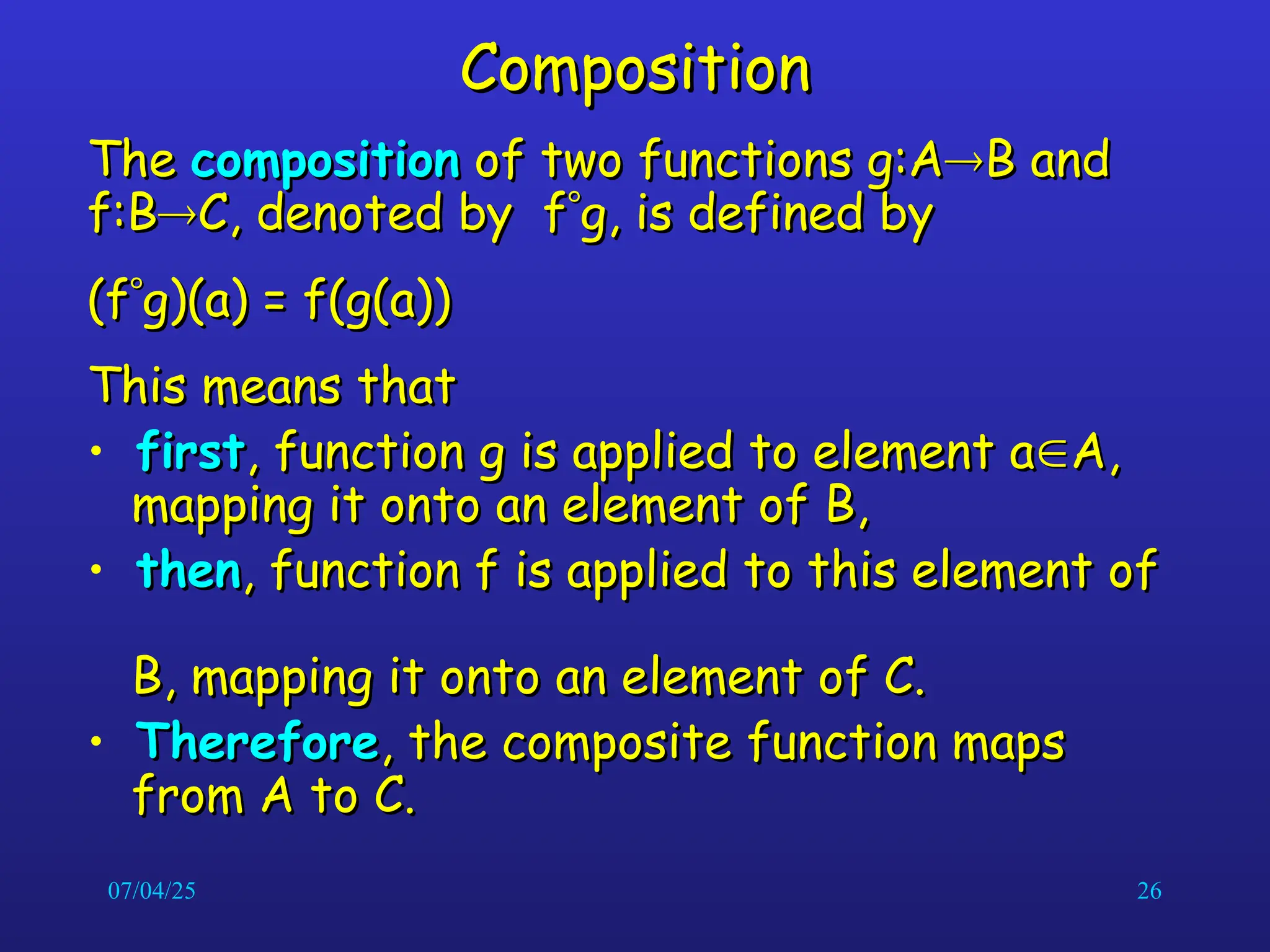 07/04/25 26
Composition
Composition
The
The composition
composition of two functions g:A
of two functions g:A
B and
B and
f:B
f:B
C, denoted by f
C, denoted by f
g, is defined by
g, is defined by
(f
(f
g)(a) = f(g(a))
g)(a) = f(g(a))
This means that
This means that
• first
first, function g is applied to element a
, function g is applied to element a
A,
A,
mapping it onto an element of B,
mapping it onto an element of B,
• then
then, function f is applied to this element of
, function f is applied to this element of
B, mapping it onto an element of C.
B, mapping it onto an element of C.
• Therefore
Therefore, the composite function maps
, the composite function maps
from A to C.
from A to C.
 