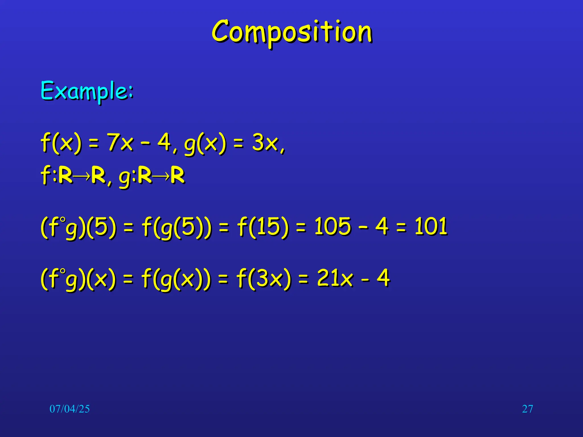 07/04/25 27
Composition
Composition
Example:
Example:
f(x) = 7x – 4, g(x) = 3x,
f(x) = 7x – 4, g(x) = 3x,
f:
f:R
R
R
R, g:
, g:R
R
R
R
(f
(f
g)(5) = f(g(5)) = f(15) = 105 – 4 = 101
g)(5) = f(g(5)) = f(15) = 105 – 4 = 101
(f
(f
g)(x) = f(g(x)) = f(3x) = 21x - 4
g)(x) = f(g(x)) = f(3x) = 21x - 4
 
