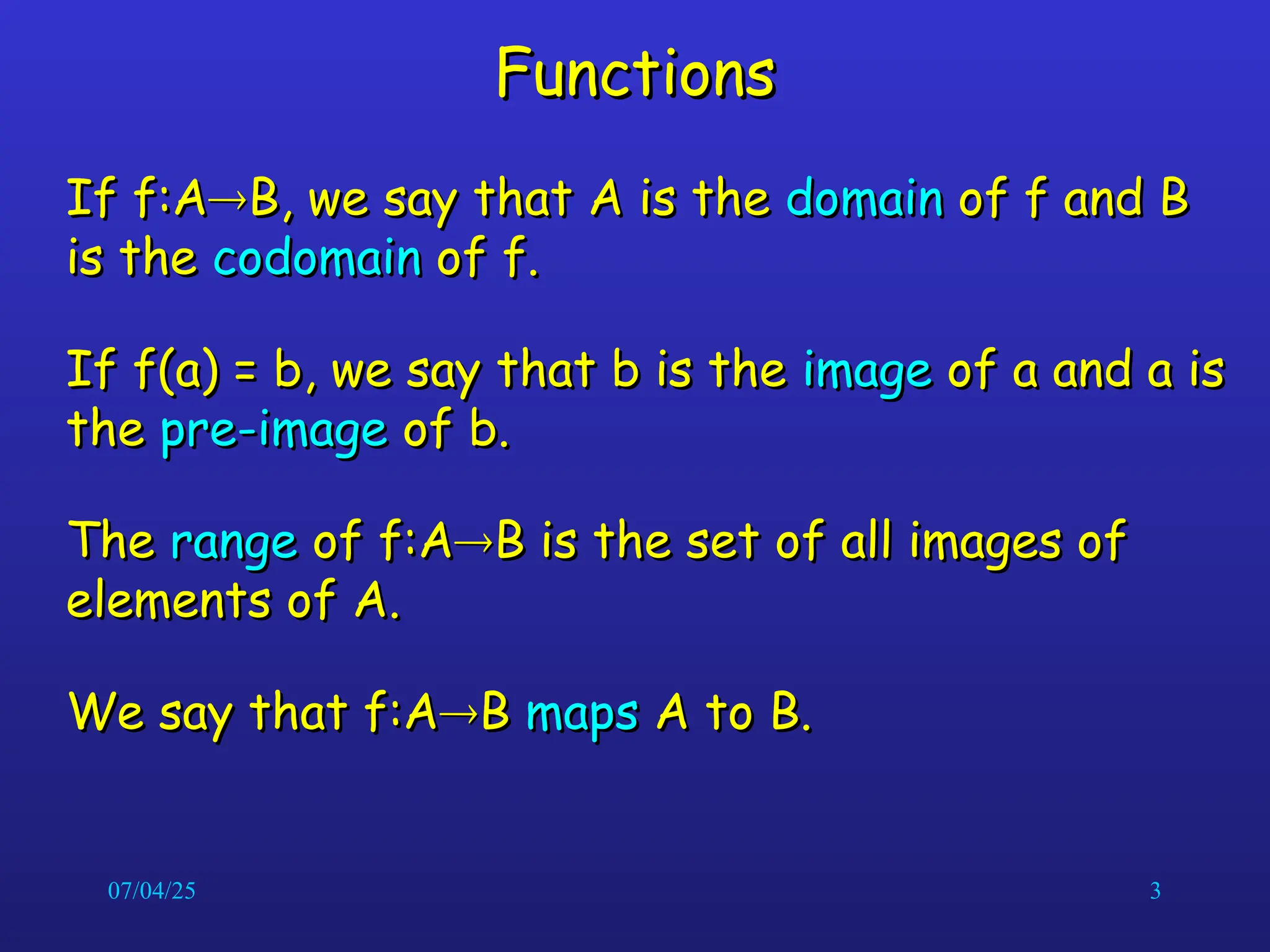 07/04/25 3
Functions
Functions
If f:A
If f:A
B, we say that A is the
B, we say that A is the domain
domain of f and B
of f and B
is the
is the codomain
codomain of f.
of f.
If f(a) = b, we say that b is the
If f(a) = b, we say that b is the image
image of a and a is
of a and a is
the
the pre-image
pre-image of b.
of b.
The
The range
range of f:A
of f:A
B is the set of all images of
B is the set of all images of
elements of A.
elements of A.
We say that f:A
We say that f:A
B
B maps
maps A to B.
A to B.
 