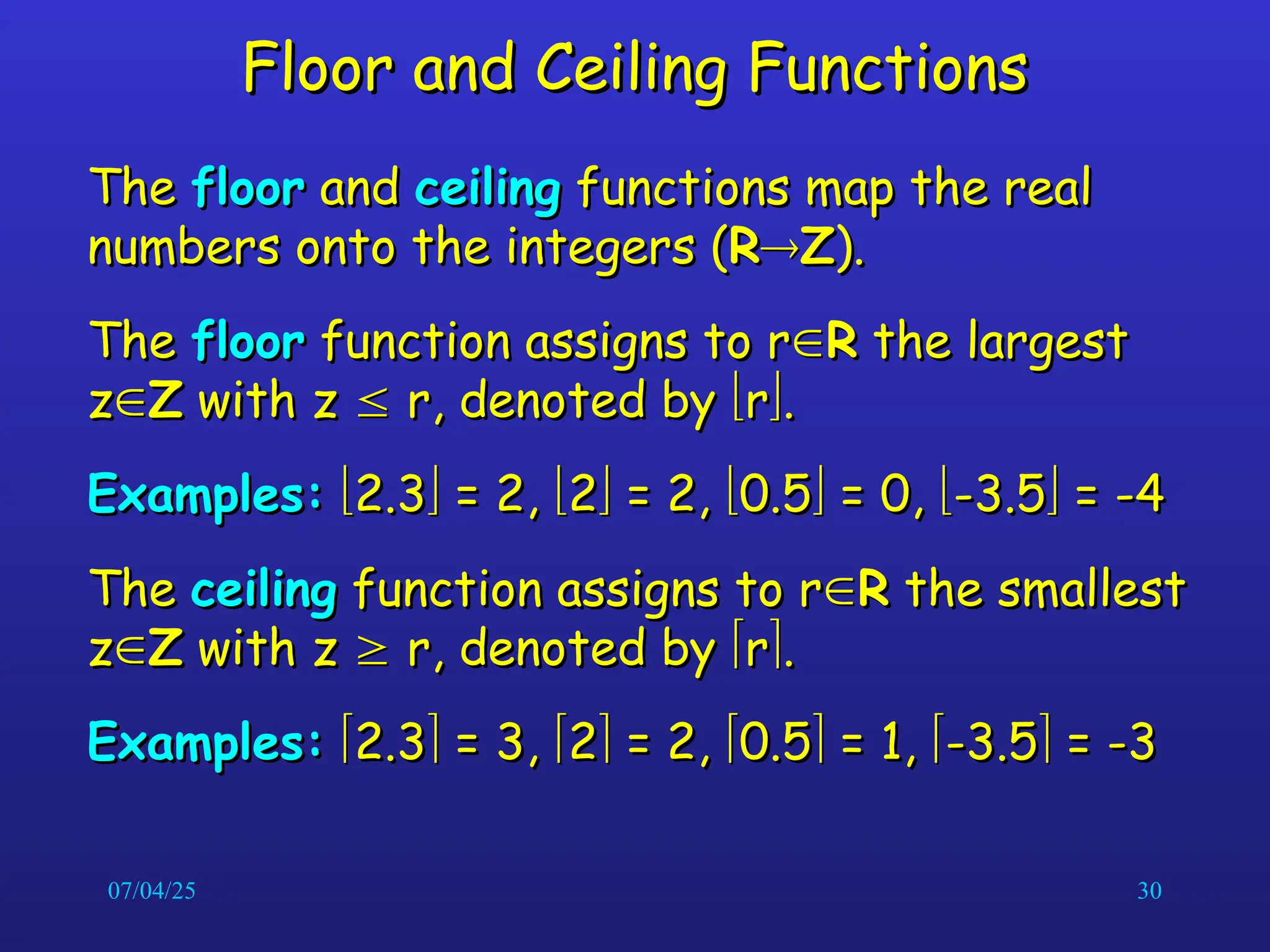 07/04/25 30
Floor and Ceiling Functions
Floor and Ceiling Functions
The
The floor
floor and
and ceiling
ceiling functions map the real
functions map the real
numbers onto the integers (
numbers onto the integers (R
R
Z
Z).
).
The
The floor
floor function assigns to r
function assigns to r
R
R the largest
the largest
z
z
Z
Z with z
with z 
 r, denoted by
r, denoted by 
r
r
.
.
Examples:
Examples: 
2.3
2.3
 = 2,
= 2, 
2
2
 = 2,
= 2, 
0.5
0.5
 = 0,
= 0, 
-3.5
-3.5
 = -4
= -4
The
The ceiling
ceiling function assigns to r
function assigns to r
R
R the smallest
the smallest
z
z
Z
Z with z
with z 
 r, denoted by
r, denoted by 
r
r
.
.
Examples:
Examples: 
2.3
2.3
 = 3,
= 3, 
2
2
 = 2,
= 2, 
0.5
0.5
 = 1,
= 1, 
-3.5
-3.5
 = -3
= -3
 