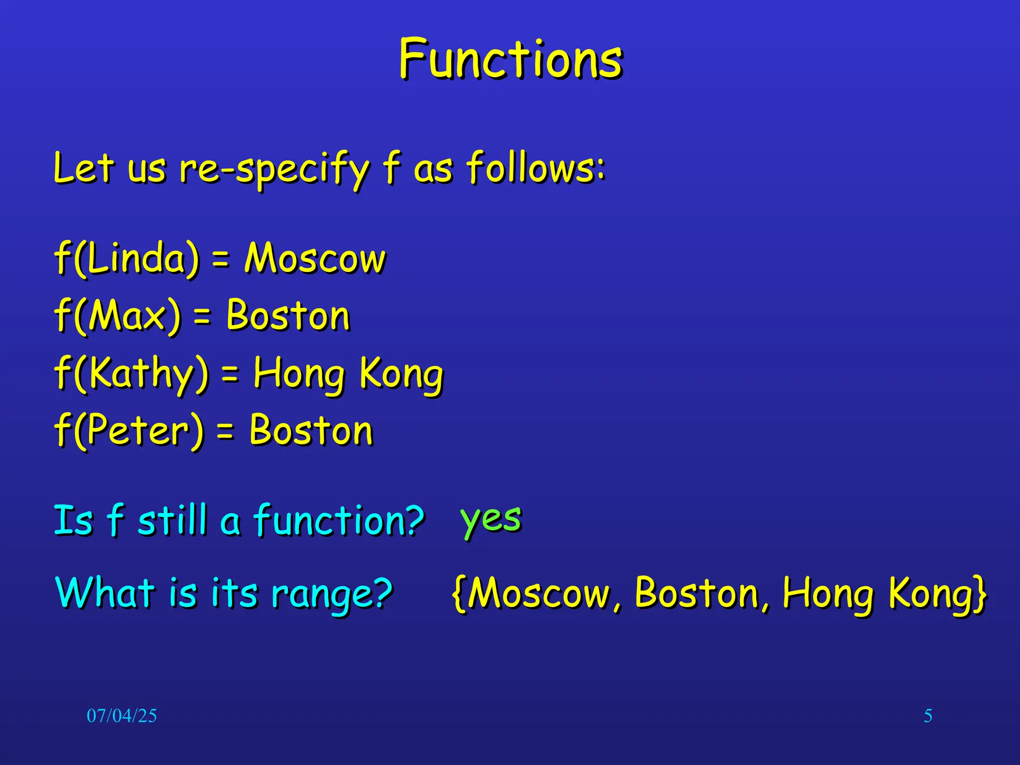 07/04/25 5
Functions
Functions
Let us re-specify f as follows:
Let us re-specify f as follows:
f(Linda) = Moscow
f(Linda) = Moscow
f(Max) = Boston
f(Max) = Boston
f(Kathy) = Hong Kong
f(Kathy) = Hong Kong
f(Peter) = Boston
f(Peter) = Boston
Is f still a function?
Is f still a function? yes
yes
{Moscow, Boston, Hong Kong}
{Moscow, Boston, Hong Kong}
What is its range?
What is its range?
 