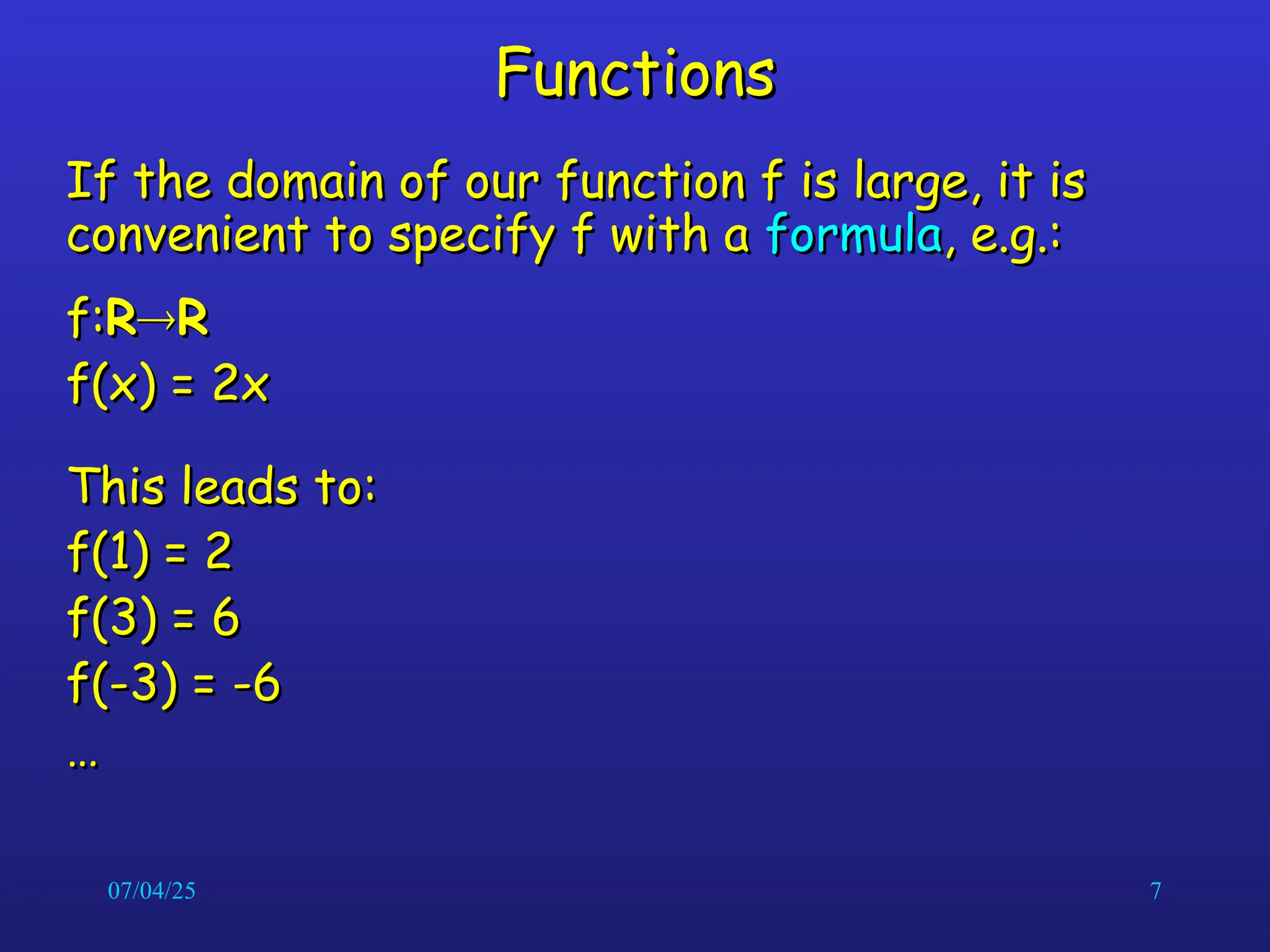07/04/25 7
Functions
Functions
If the domain of our function f is large, it is
If the domain of our function f is large, it is
convenient to specify f with a
convenient to specify f with a formula
formula, e.g.:
, e.g.:
f:
f:R
R
R
R
f(x) = 2x
f(x) = 2x
This leads to:
This leads to:
f(1) = 2
f(1) = 2
f(3) = 6
f(3) = 6
f(-3) = -6
f(-3) = -6
…
…
 