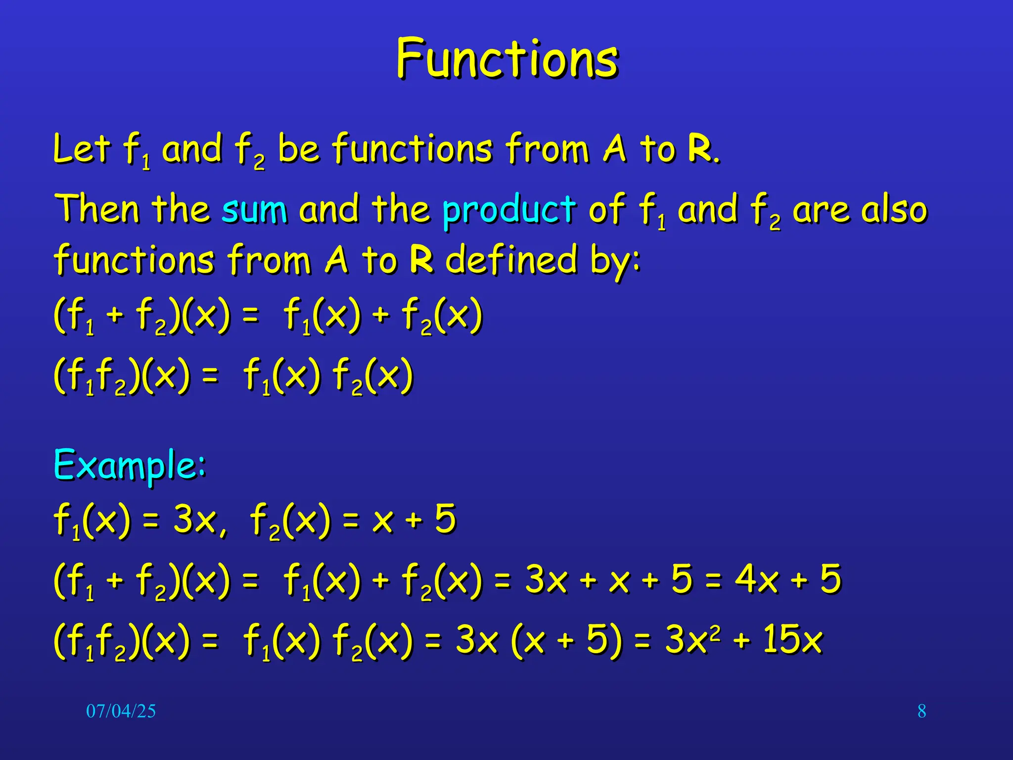 07/04/25 8
Functions
Functions
Let f
Let f1
1 and f
and f2
2 be functions from A to
be functions from A to R
R.
.
Then the
Then the sum
sum and the
and the product
product of f
of f1
1 and f
and f2
2 are also
are also
functions from A to
functions from A to R
R defined by:
defined by:
(f
(f1
1 + f
+ f2
2)(x) = f
)(x) = f1
1(x) + f
(x) + f2
2(x)
(x)
(f
(f1
1f
f2
2)(x) = f
)(x) = f1
1(x) f
(x) f2
2(x)
(x)
Example:
Example:
f
f1
1(x) = 3x, f
(x) = 3x, f2
2(x) = x + 5
(x) = x + 5
(f
(f1
1 + f
+ f2
2)(x) = f
)(x) = f1
1(x) + f
(x) + f2
2(x) = 3x + x + 5 = 4x + 5
(x) = 3x + x + 5 = 4x + 5
(f
(f1
1f
f2
2)(x) = f
)(x) = f1
1(x) f
(x) f2
2(x) = 3x (x + 5) = 3x
(x) = 3x (x + 5) = 3x2
2
+ 15x
+ 15x
 
