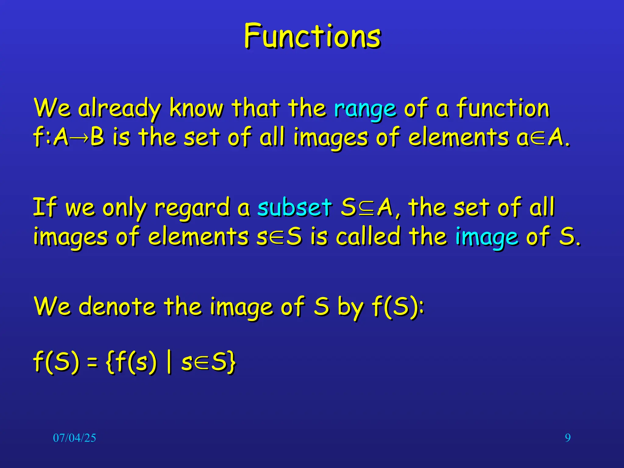 07/04/25 9
Functions
Functions
We already know that the
We already know that the range
range of a function
of a function
f:A
f:A
B is the set of all images of elements a
B is the set of all images of elements a
A.
A.
If we only regard a
If we only regard a subset
subset S
S
A, the set of all
A, the set of all
images of elements s
images of elements s
S is called the
S is called the image
image of S.
of S.
We denote the image of S by f(S):
We denote the image of S by f(S):
f(S) = {f(s) | s
f(S) = {f(s) | s
S}
S}
 