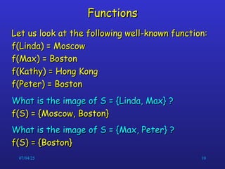 07/04/25 10
Functions
Functions
Let us look at the following well-known function:
Let us look at the following well-known function:
f(Linda) = Moscow
f(Linda) = Moscow
f(Max) = Boston
f(Max) = Boston
f(Kathy) = Hong Kong
f(Kathy) = Hong Kong
f(Peter) = Boston
f(Peter) = Boston
What is the image of S = {Linda, Max} ?
What is the image of S = {Linda, Max} ?
f(S) = {Moscow, Boston}
f(S) = {Moscow, Boston}
What is the image of S = {Max, Peter} ?
What is the image of S = {Max, Peter} ?
f(S) = {Boston}
f(S) = {Boston}
 