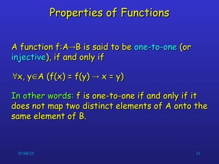 07/04/25 11
Properties of Functions
Properties of Functions
A function f:A
A function f:A
B is said to be
B is said to be one-to-one
one-to-one (or
(or
injective
injective), if and only if
), if and only if

x, y
x, y
A (f(x) = f(y)
A (f(x) = f(y) 
 x = y)
x = y)
In other words:
In other words: f is one-to-one if and only if it
f is one-to-one if and only if it
does not map two distinct elements of A onto the
does not map two distinct elements of A onto the
same element of B.
same element of B.
 