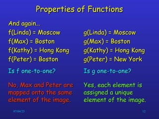 07/04/25 12
Properties of Functions
Properties of Functions
And again…
And again…
f(Linda) = Moscow
f(Linda) = Moscow
f(Max) = Boston
f(Max) = Boston
f(Kathy) = Hong Kong
f(Kathy) = Hong Kong
f(Peter) = Boston
f(Peter) = Boston
Is f one-to-one?
Is f one-to-one?
No, Max and Peter are
No, Max and Peter are
mapped onto the same
mapped onto the same
element of the image.
element of the image.
g(Linda) = Moscow
g(Linda) = Moscow
g(Max) = Boston
g(Max) = Boston
g(Kathy) = Hong Kong
g(Kathy) = Hong Kong
g(Peter) = New York
g(Peter) = New York
Is g one-to-one?
Is g one-to-one?
Yes, each element is
Yes, each element is
assigned a unique
assigned a unique
element of the image.
element of the image.
 