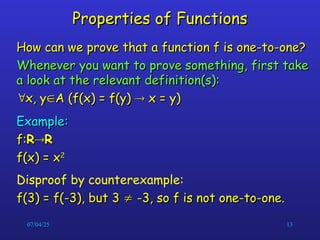 07/04/25 13
Properties of Functions
Properties of Functions
How can we prove that a function f is one-to-one?
How can we prove that a function f is one-to-one?
Whenever you want to prove something, first take
Whenever you want to prove something, first take
a look at the relevant definition(s):
a look at the relevant definition(s):

x, y
x, y
A (f(x) = f(y)
A (f(x) = f(y) 
 x = y)
x = y)
Example:
Example:
f:
f:R
R
R
R
f(x) = x
f(x) = x2
2
Disproof by counterexample:
f(3) = f(-3), but 3
f(3) = f(-3), but 3 
 -3, so f is not one-to-one.
-3, so f is not one-to-one.
 