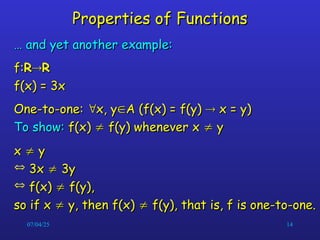07/04/25 14
Properties of Functions
Properties of Functions
…
… and yet another example:
and yet another example:
f:
f:R
R
R
R
f(x) = 3x
f(x) = 3x
One-to-one:
One-to-one: 
x, y
x, y
A (f(x) = f(y)
A (f(x) = f(y) 
 x = y)
x = y)
To show:
To show: f(x)
f(x) 
 f(y) whenever x
f(y) whenever x 
 y
y
x
x 
 y
y
 3x
3x 
 3y
3y
 f(x)
f(x) 
 f(y),
f(y),
so if x
so if x 
 y, then f(x)
y, then f(x) 
 f(y), that is, f is one-to-one.
f(y), that is, f is one-to-one.
 