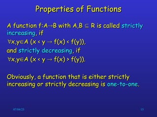 07/04/25 15
Properties of Functions
Properties of Functions
A function f:A
A function f:A
B with A,B
B with A,B 
 R is called
R is called strictly
strictly
increasing
increasing, if
, if

x,y
x,y
A (x < y
A (x < y 
 f(x) < f(y)),
f(x) < f(y)),
and
and strictly decreasing
strictly decreasing, if
, if

x,y
x,y
A (x < y
A (x < y 
 f(x) > f(y)).
f(x) > f(y)).
Obviously, a function that is either strictly
Obviously, a function that is either strictly
increasing or strictly decreasing is
increasing or strictly decreasing is one-to-one
one-to-one.
.
 