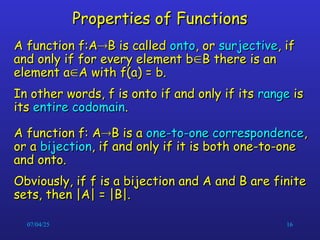 07/04/25 16
Properties of Functions
Properties of Functions
A function f:A
A function f:A
B is called
B is called onto
onto, or
, or surjective
surjective, if
, if
and only if for every element b
and only if for every element b
B there is an
B there is an
element a
element a
A with f(a) = b.
A with f(a) = b.
In other words, f is onto if and only if its
In other words, f is onto if and only if its range
range is
is
its
its entire codomain
entire codomain.
.
A function f: A
A function f: A
B is a
B is a one-to-one correspondence
one-to-one correspondence,
,
or a
or a bijection
bijection, if and only if it is both one-to-one
, if and only if it is both one-to-one
and onto.
and onto.
Obviously, if f is a bijection and A and B are finite
Obviously, if f is a bijection and A and B are finite
sets, then |A| = |B|.
sets, then |A| = |B|.
 