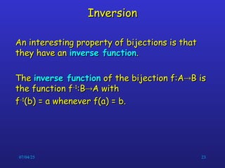 07/04/25 23
Inversion
Inversion
An interesting property of bijections is that
An interesting property of bijections is that
they have an
they have an inverse function
inverse function.
.
The
The inverse function
inverse function of the bijection f:A
of the bijection f:A
B is
B is
the function f
the function f-1
-1
:B
:B
A with
A with
f
f-1
-1
(b) = a whenever f(a) = b.
(b) = a whenever f(a) = b.
 