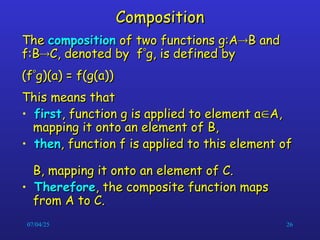 07/04/25 26
Composition
Composition
The
The composition
composition of two functions g:A
of two functions g:A
B and
B and
f:B
f:B
C, denoted by f
C, denoted by f
g, is defined by
g, is defined by
(f
(f
g)(a) = f(g(a))
g)(a) = f(g(a))
This means that
This means that
• first
first, function g is applied to element a
, function g is applied to element a
A,
A,
mapping it onto an element of B,
mapping it onto an element of B,
• then
then, function f is applied to this element of
, function f is applied to this element of
B, mapping it onto an element of C.
B, mapping it onto an element of C.
• Therefore
Therefore, the composite function maps
, the composite function maps
from A to C.
from A to C.
 