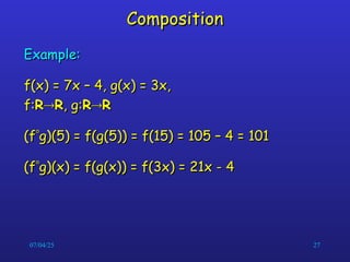 07/04/25 27
Composition
Composition
Example:
Example:
f(x) = 7x – 4, g(x) = 3x,
f(x) = 7x – 4, g(x) = 3x,
f:
f:R
R
R
R, g:
, g:R
R
R
R
(f
(f
g)(5) = f(g(5)) = f(15) = 105 – 4 = 101
g)(5) = f(g(5)) = f(15) = 105 – 4 = 101
(f
(f
g)(x) = f(g(x)) = f(3x) = 21x - 4
g)(x) = f(g(x)) = f(3x) = 21x - 4
 