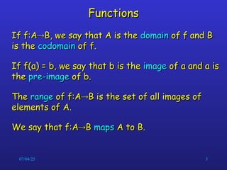07/04/25 3
Functions
Functions
If f:A
If f:A
B, we say that A is the
B, we say that A is the domain
domain of f and B
of f and B
is the
is the codomain
codomain of f.
of f.
If f(a) = b, we say that b is the
If f(a) = b, we say that b is the image
image of a and a is
of a and a is
the
the pre-image
pre-image of b.
of b.
The
The range
range of f:A
of f:A
B is the set of all images of
B is the set of all images of
elements of A.
elements of A.
We say that f:A
We say that f:A
B
B maps
maps A to B.
A to B.
 
