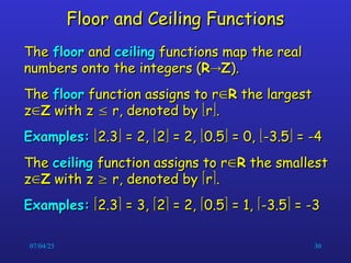 07/04/25 30
Floor and Ceiling Functions
Floor and Ceiling Functions
The
The floor
floor and
and ceiling
ceiling functions map the real
functions map the real
numbers onto the integers (
numbers onto the integers (R
R
Z
Z).
).
The
The floor
floor function assigns to r
function assigns to r
R
R the largest
the largest
z
z
Z
Z with z
with z 
 r, denoted by
r, denoted by 
r
r
.
.
Examples:
Examples: 
2.3
2.3
 = 2,
= 2, 
2
2
 = 2,
= 2, 
0.5
0.5
 = 0,
= 0, 
-3.5
-3.5
 = -4
= -4
The
The ceiling
ceiling function assigns to r
function assigns to r
R
R the smallest
the smallest
z
z
Z
Z with z
with z 
 r, denoted by
r, denoted by 
r
r
.
.
Examples:
Examples: 
2.3
2.3
 = 3,
= 3, 
2
2
 = 2,
= 2, 
0.5
0.5
 = 1,
= 1, 
-3.5
-3.5
 = -3
= -3
 