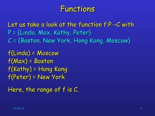 07/04/25 4
Functions
Functions
Let us take a look at the function f:P
Let us take a look at the function f:P
C with
C with
P = {Linda, Max, Kathy, Peter}
P = {Linda, Max, Kathy, Peter}
C = {Boston, New York, Hong Kong, Moscow}
C = {Boston, New York, Hong Kong, Moscow}
f(Linda) = Moscow
f(Linda) = Moscow
f(Max) = Boston
f(Max) = Boston
f(Kathy) = Hong Kong
f(Kathy) = Hong Kong
f(Peter) = New York
f(Peter) = New York
Here, the range of f is C.
Here, the range of f is C.
 