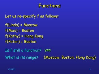 07/04/25 5
Functions
Functions
Let us re-specify f as follows:
Let us re-specify f as follows:
f(Linda) = Moscow
f(Linda) = Moscow
f(Max) = Boston
f(Max) = Boston
f(Kathy) = Hong Kong
f(Kathy) = Hong Kong
f(Peter) = Boston
f(Peter) = Boston
Is f still a function?
Is f still a function? yes
yes
{Moscow, Boston, Hong Kong}
{Moscow, Boston, Hong Kong}
What is its range?
What is its range?
 
