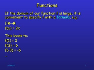 07/04/25 7
Functions
Functions
If the domain of our function f is large, it is
If the domain of our function f is large, it is
convenient to specify f with a
convenient to specify f with a formula
formula, e.g.:
, e.g.:
f:
f:R
R
R
R
f(x) = 2x
f(x) = 2x
This leads to:
This leads to:
f(1) = 2
f(1) = 2
f(3) = 6
f(3) = 6
f(-3) = -6
f(-3) = -6
…
…
 