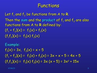 07/04/25 8
Functions
Functions
Let f
Let f1
1 and f
and f2
2 be functions from A to
be functions from A to R
R.
.
Then the
Then the sum
sum and the
and the product
product of f
of f1
1 and f
and f2
2 are also
are also
functions from A to
functions from A to R
R defined by:
defined by:
(f
(f1
1 + f
+ f2
2)(x) = f
)(x) = f1
1(x) + f
(x) + f2
2(x)
(x)
(f
(f1
1f
f2
2)(x) = f
)(x) = f1
1(x) f
(x) f2
2(x)
(x)
Example:
Example:
f
f1
1(x) = 3x, f
(x) = 3x, f2
2(x) = x + 5
(x) = x + 5
(f
(f1
1 + f
+ f2
2)(x) = f
)(x) = f1
1(x) + f
(x) + f2
2(x) = 3x + x + 5 = 4x + 5
(x) = 3x + x + 5 = 4x + 5
(f
(f1
1f
f2
2)(x) = f
)(x) = f1
1(x) f
(x) f2
2(x) = 3x (x + 5) = 3x
(x) = 3x (x + 5) = 3x2
2
+ 15x
+ 15x
 