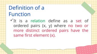 Definition of a
Function
It is a relation define as a set of
ordered pairs (x, y) where no two or
more distinct ordered pairs have the
same first element (x).
 