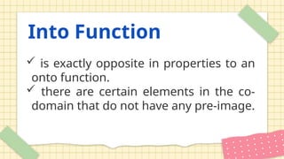 Into Function
 is exactly opposite in properties to an
onto function.
 there are certain elements in the co-
domain that do not have any pre-image.
 