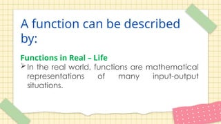 A function can be described
by:
Functions in Real – Life
In the real world, functions are mathematical
representations of many input-output
situations.
 